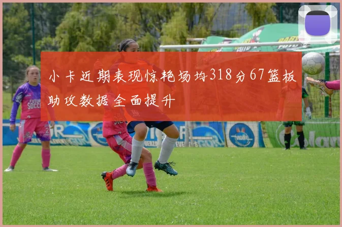 小卡近期表现惊艳场均318分67篮板助攻数据全面提升
