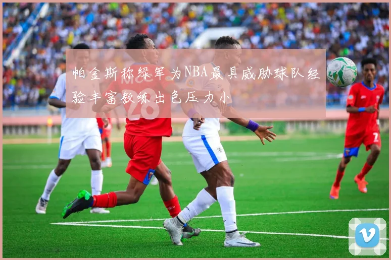 帕金斯称绿军为NBA最具威胁球队经验丰富教练出色压力小