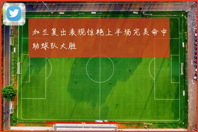 加兰复出表现惊艳上半场完美命中助球队大胜
