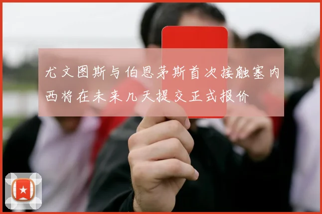 尤文图斯与伯恩茅斯首次接触塞内西将在未来几天提交正式报价