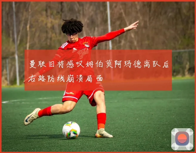 曼联旧将感叹姆伯莫阿玛德离队后右路防线崩溃局面