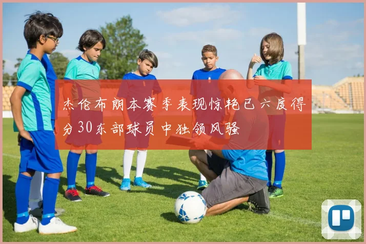 杰伦布朗本赛季表现惊艳已六度得分30东部球员中独领风骚