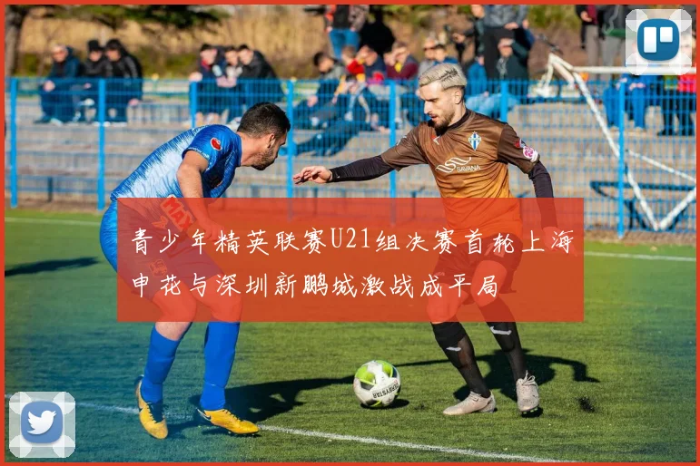 青少年精英联赛U21组决赛首轮上海申花与深圳新鹏城激战成平局