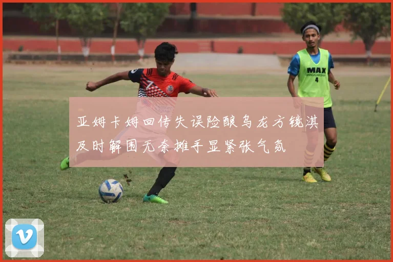 亚姆卡姆回传失误险酿乌龙方镜淇及时解围无奈摊手显紧张气氛