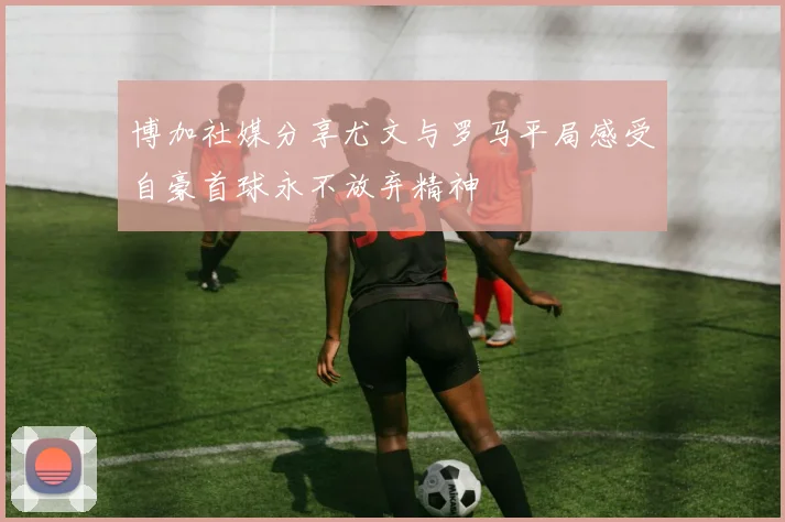 博加社媒分享尤文与罗马平局感受自豪首球永不放弃精神