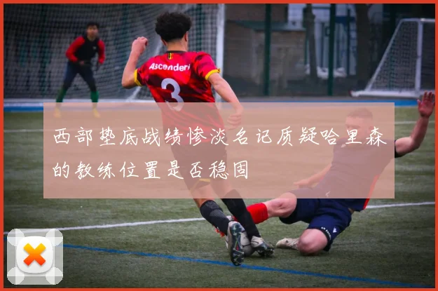 西部垫底战绩惨淡名记质疑哈里森的教练位置是否稳固