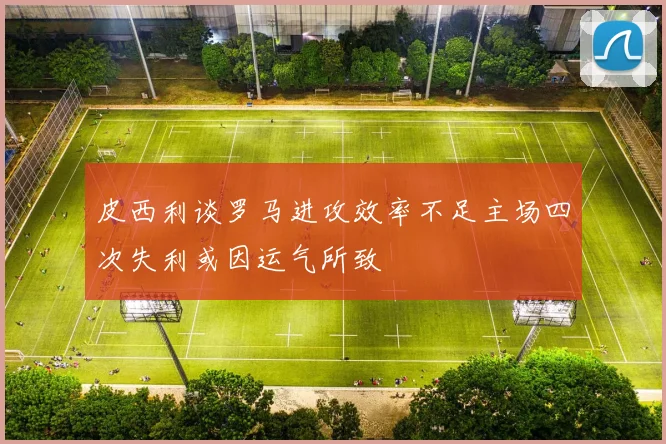 皮西利谈罗马进攻效率不足主场四次失利或因运气所致
