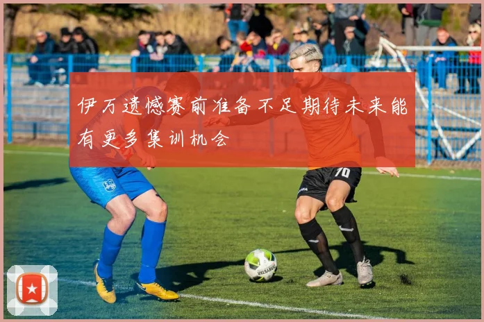 伊万遗憾赛前准备不足期待未来能有更多集训机会
