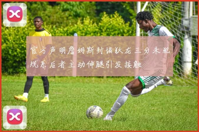 官方声明詹姆斯封堵狄龙三分未犯规系后者主动伸腿引发接触