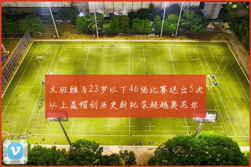 文班雅马23岁以下46场比赛送出5次以上盖帽创历史新纪录超越奥尼尔