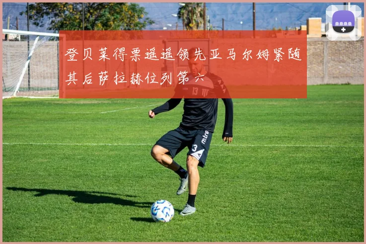 登贝莱得票遥遥领先亚马尔姆紧随其后萨拉赫位列第六