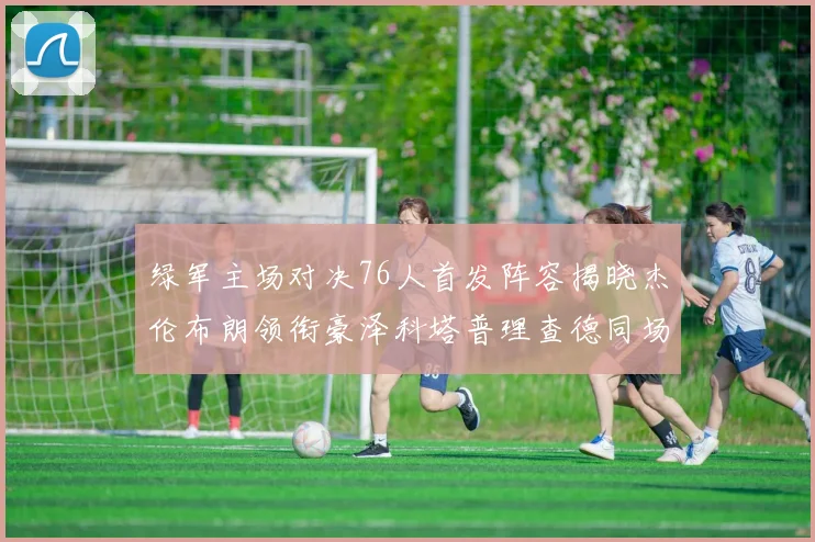 绿军主场对决76人首发阵容揭晓杰伦布朗领衔豪泽科塔普理查德同场竞技