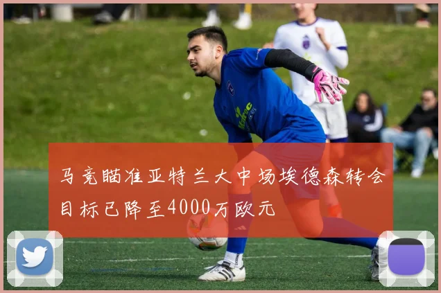 马竞瞄准亚特兰大中场埃德森转会目标已降至4000万欧元