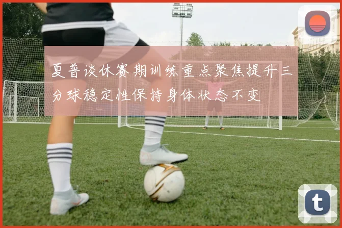 夏普谈休赛期训练重点聚焦提升三分球稳定性保持身体状态不变