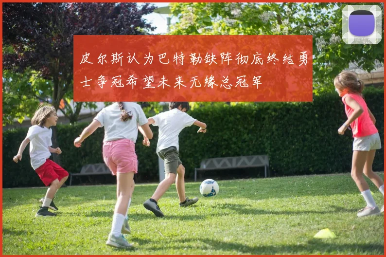 皮尔斯认为巴特勒缺阵彻底终结勇士争冠希望未来无缘总冠军