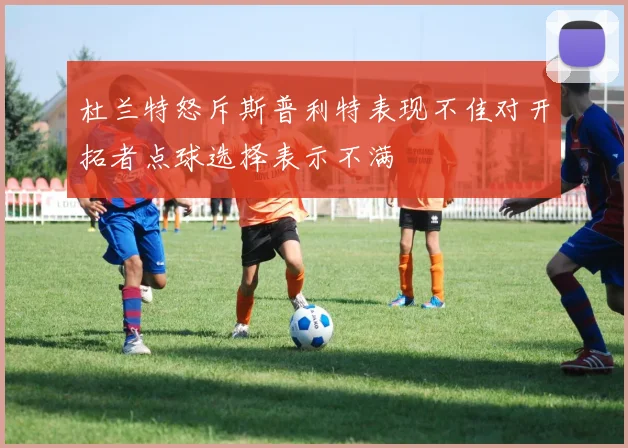 杜兰特怒斥斯普利特表现不佳对开拓者点球选择表示不满