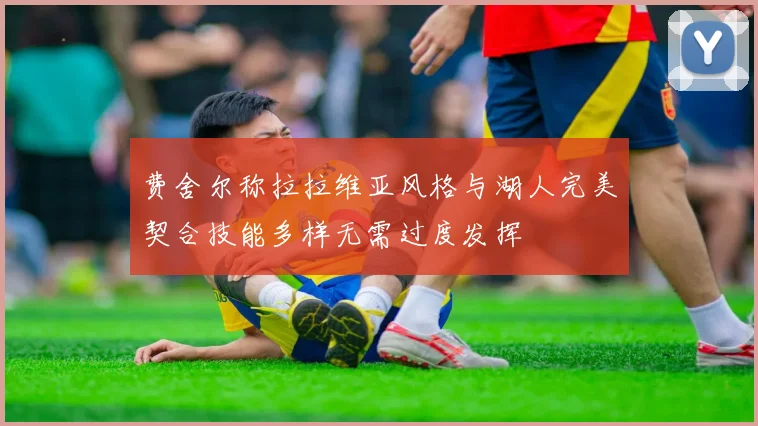 费舍尔称拉拉维亚风格与湖人完美契合技能多样无需过度发挥
