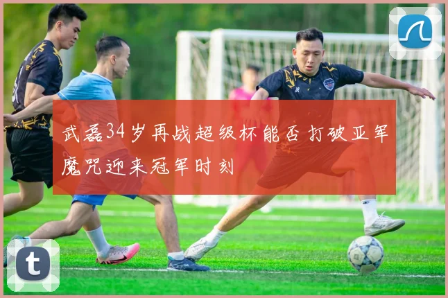 武磊34岁再战超级杯能否打破亚军魔咒迎来冠军时刻