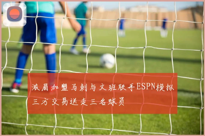 浓眉加盟马刺与文班联手ESPN模拟三方交易送走三名球员