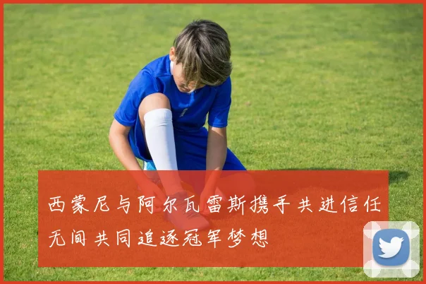 西蒙尼与阿尔瓦雷斯携手共进信任无间共同追逐冠军梦想